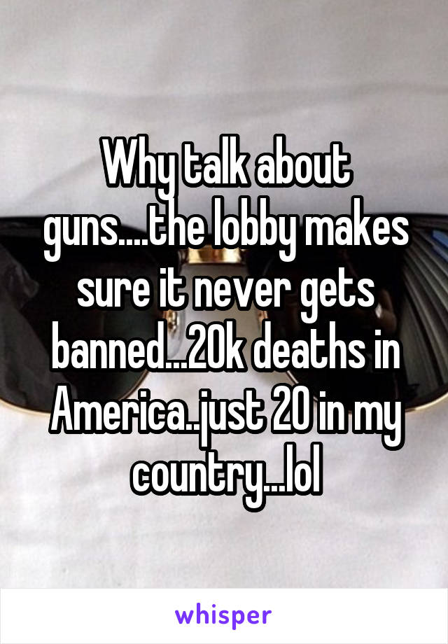 Why talk about guns....the lobby makes sure it never gets banned...20k deaths in America..just 20 in my country...lol