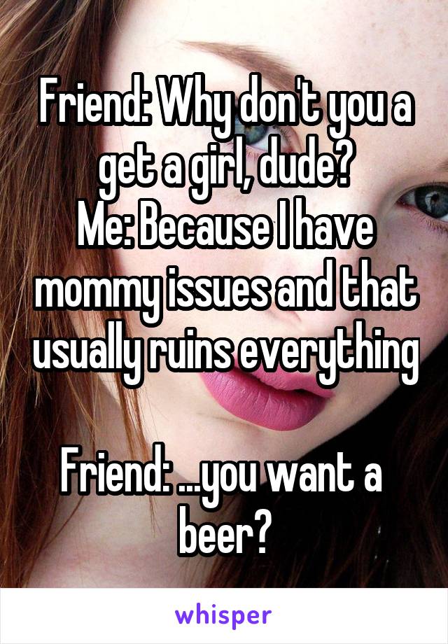 Friend: Why don't you a get a girl, dude?
Me: Because I have mommy issues and that usually ruins everything 
Friend: ...you want a  beer?