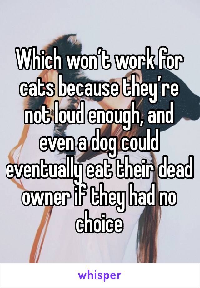 Which won’t work for cats because they’re not loud enough, and even a dog could eventually eat their dead owner if they had no choice