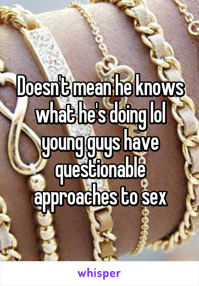 Doesn't mean he knows what he's doing lol young guys have questionable approaches to sex