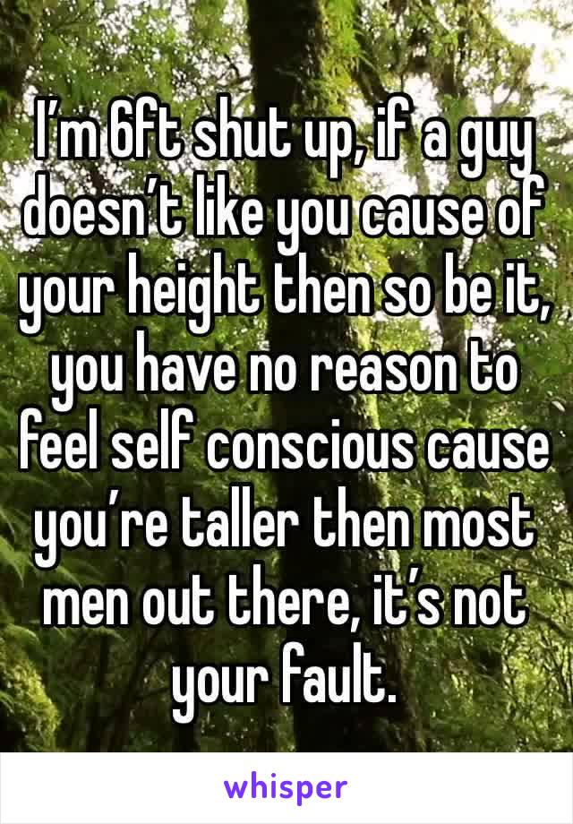 I’m 6ft shut up, if a guy doesn’t like you cause of your height then so be it, you have no reason to feel self conscious cause you’re taller then most men out there, it’s not your fault.