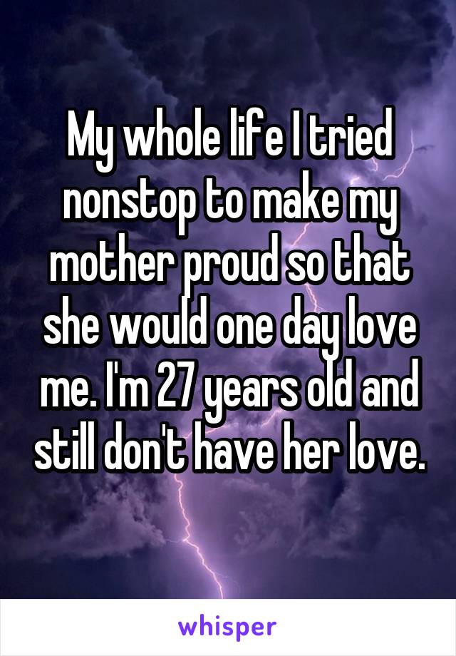 My whole life I tried nonstop to make my mother proud so that she would one day love me. I'm 27 years old and still don't have her love. 