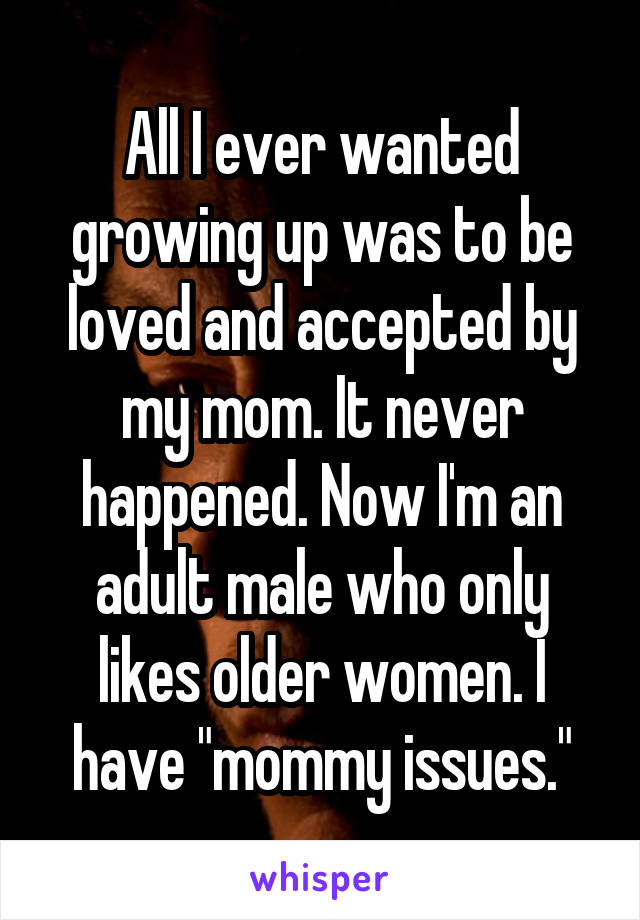 All I ever wanted growing up was to be loved and accepted by my mom. It never happened. Now I'm an adult male who only likes older women. I have "mommy issues."