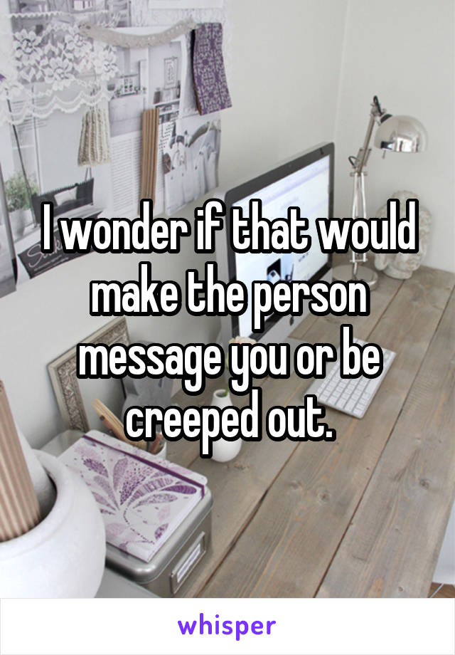 I wonder if that would make the person message you or be creeped out.