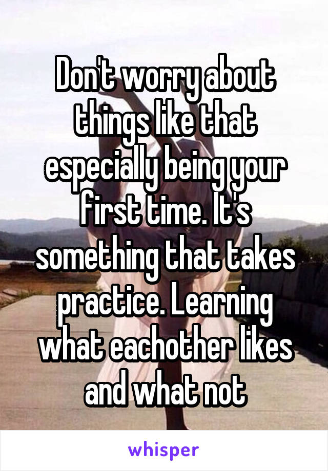 Don't worry about things like that especially being your first time. It's something that takes practice. Learning what eachother likes and what not