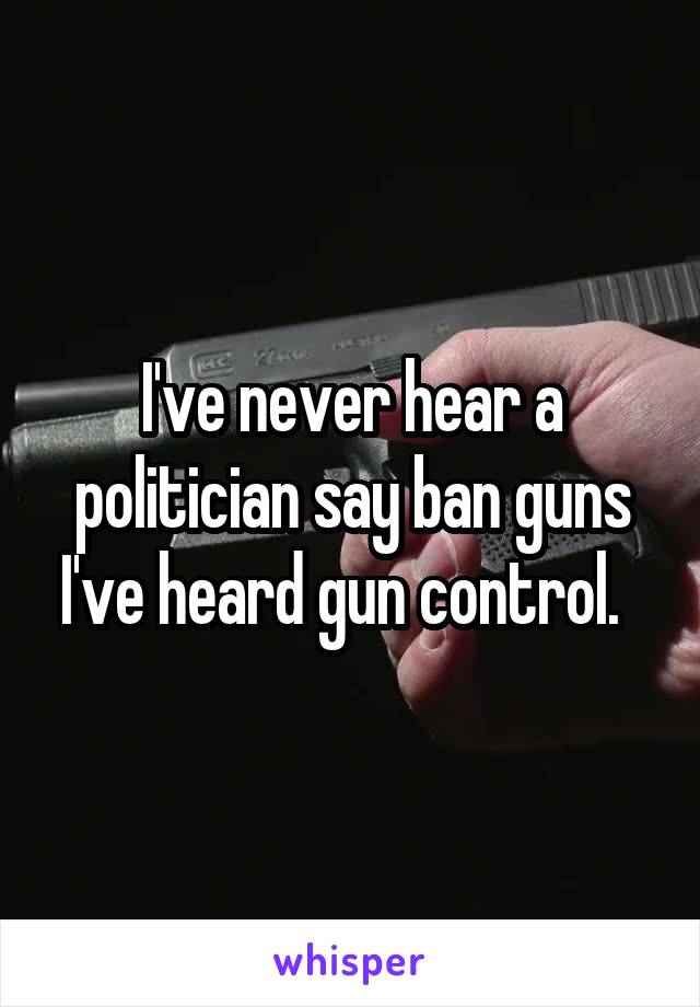 I've never hear a politician say ban guns I've heard gun control.  