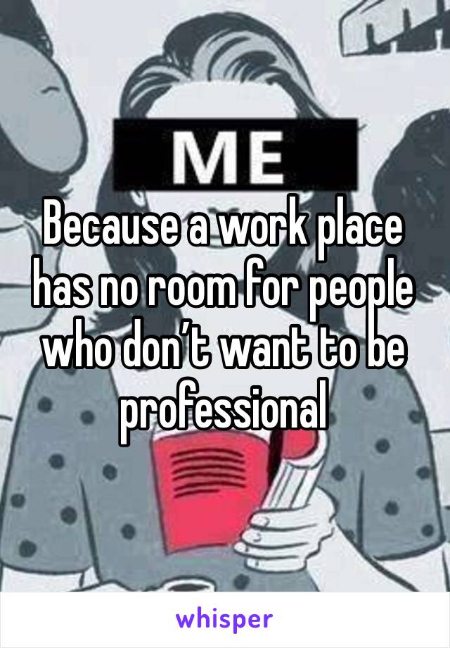 Because a work place has no room for people who don’t want to be professional 