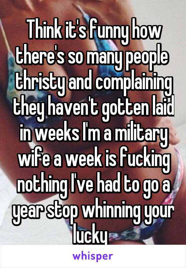 Think it's funny how there's so many people  thristy and complaining they haven't gotten laid in weeks I'm a military wife a week is fucking nothing I've had to go a year stop whinning your lucky  