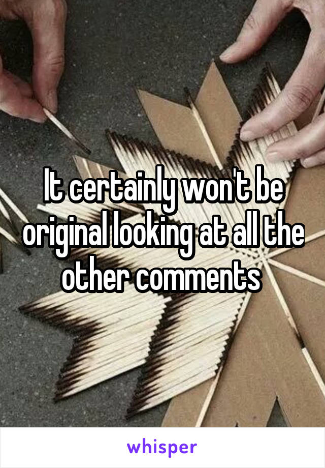 It certainly won't be original looking at all the other comments 