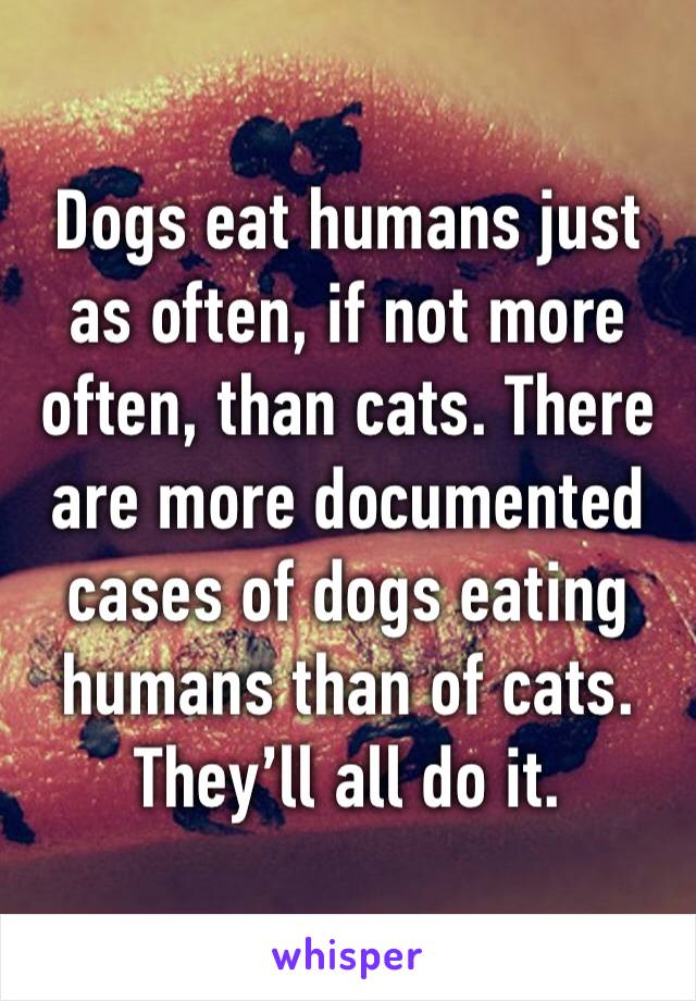 Dogs eat humans just as often, if not more often, than cats. There are more documented cases of dogs eating humans than of cats. They’ll all do it.