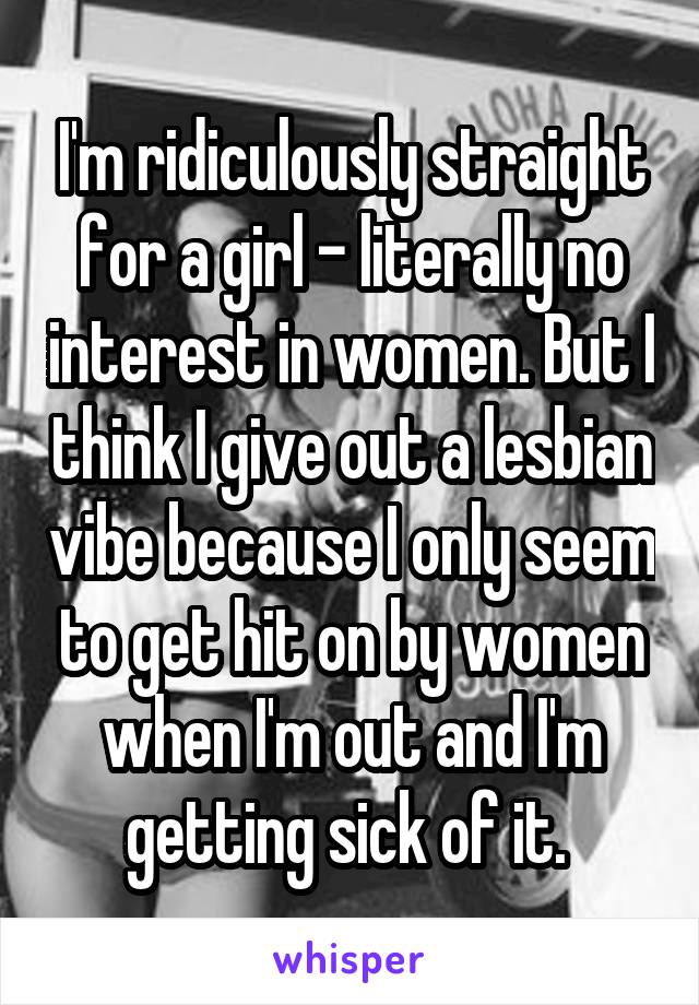 I'm ridiculously straight for a girl - literally no interest in women. But I think I give out a lesbian vibe because I only seem to get hit on by women when I'm out and I'm getting sick of it. 