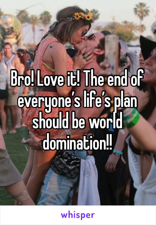 Bro! Love it! The end of everyone’s life’s plan should be world domination!! 