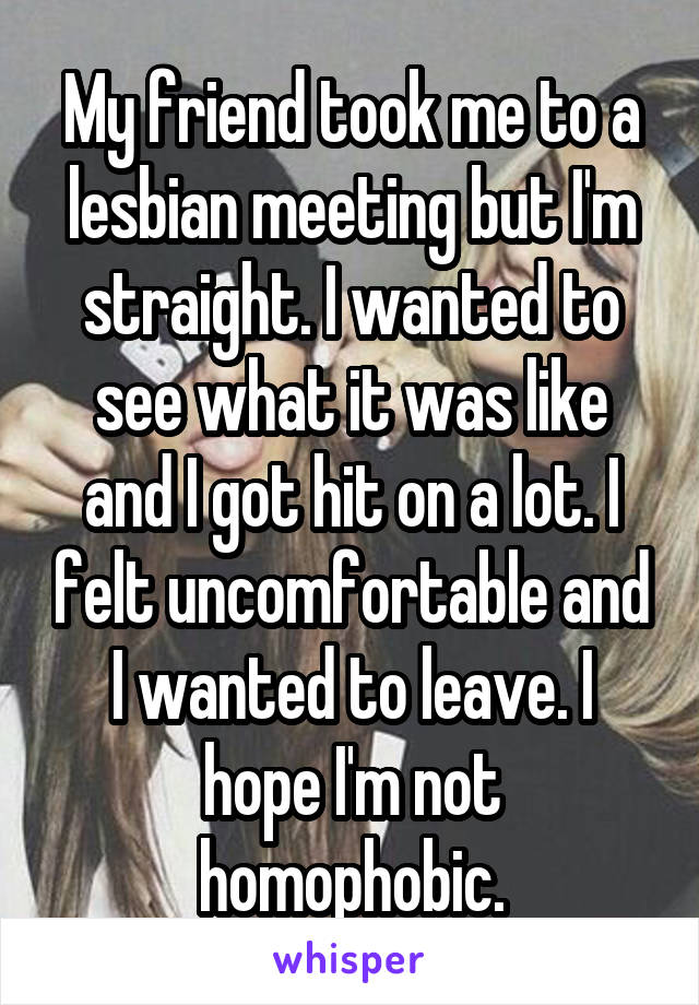 My friend took me to a lesbian meeting but I'm straight. I wanted to see what it was like and I got hit on a lot. I felt uncomfortable and I wanted to leave. I hope I'm not homophobic.
