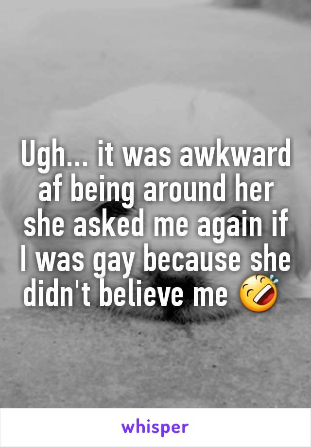 Ugh... it was awkward af being around her she asked me again if I was gay because she didn't believe me 🤣 