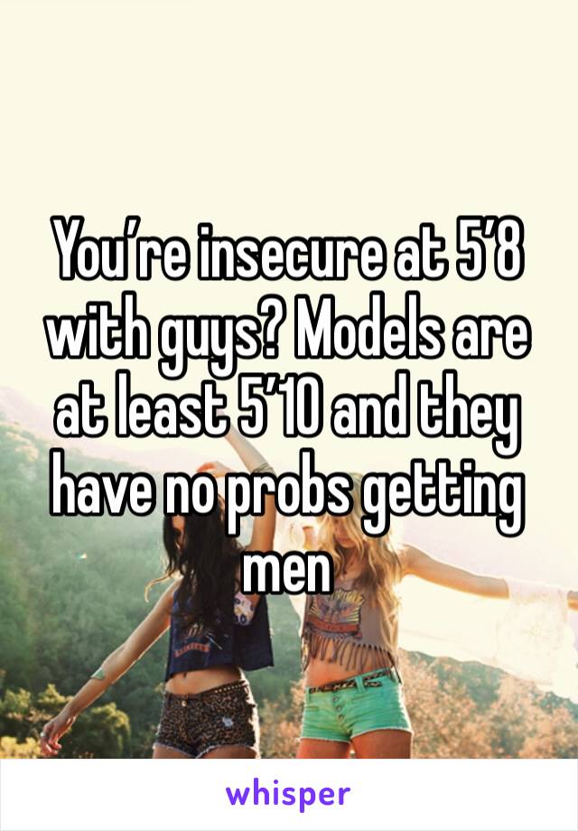 You’re insecure at 5’8 with guys? Models are at least 5’10 and they have no probs getting men