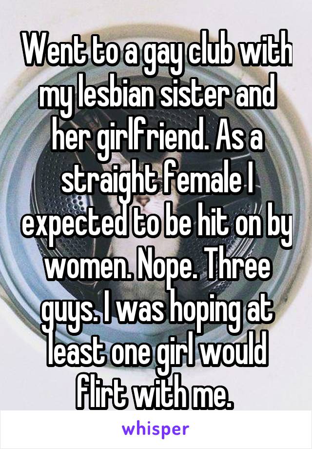 Went to a gay club with my lesbian sister and her girlfriend. As a straight female I expected to be hit on by women. Nope. Three guys. I was hoping at least one girl would flirt with me. 