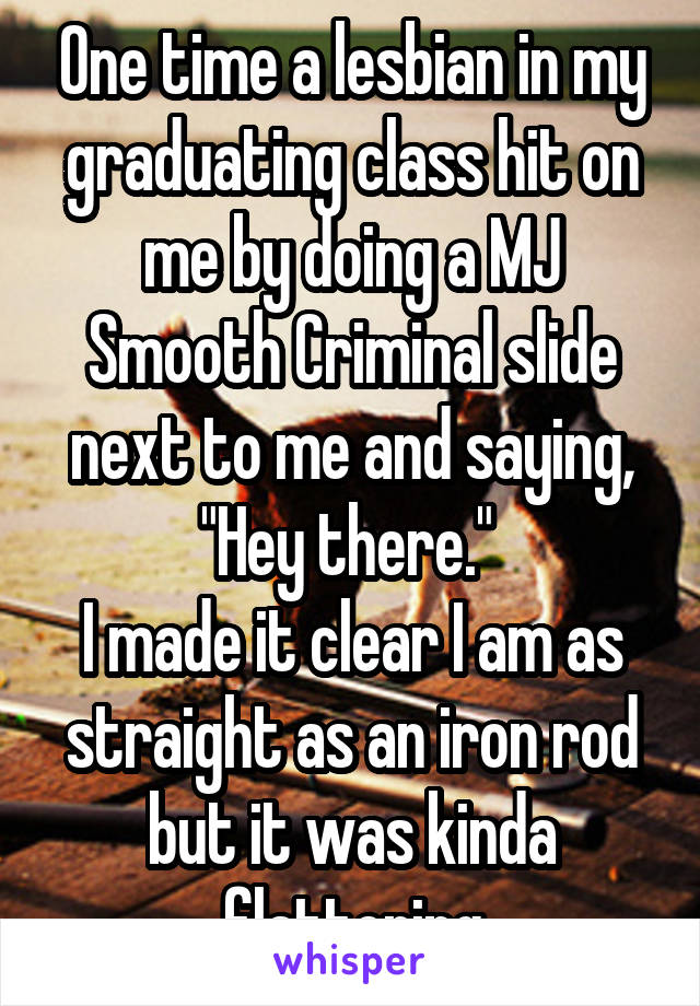 One time a lesbian in my graduating class hit on me by doing a MJ Smooth Criminal slide next to me and saying, "Hey there." 
I made it clear I am as straight as an iron rod but it was kinda flattering