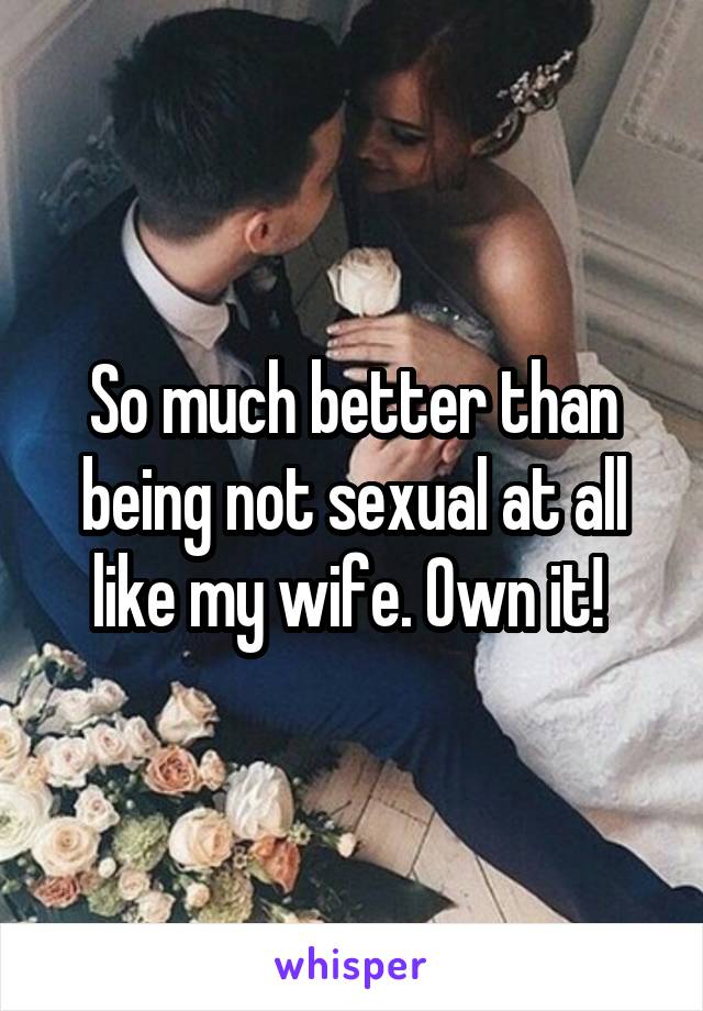 So much better than being not sexual at all like my wife. Own it! 