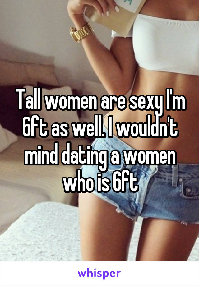 Tall women are sexy I'm 6ft as well. I wouldn't mind dating a women who is 6ft