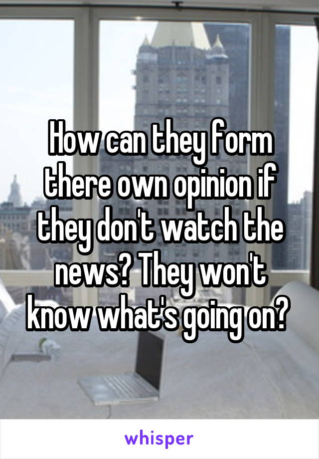 How can they form there own opinion if they don't watch the news? They won't know what's going on? 