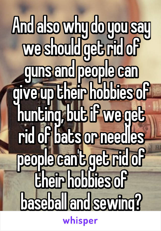 And also why do you say we should get rid of guns and people can give up their hobbies of hunting, but if we get rid of bats or needles people can't get rid of their hobbies of baseball and sewing?