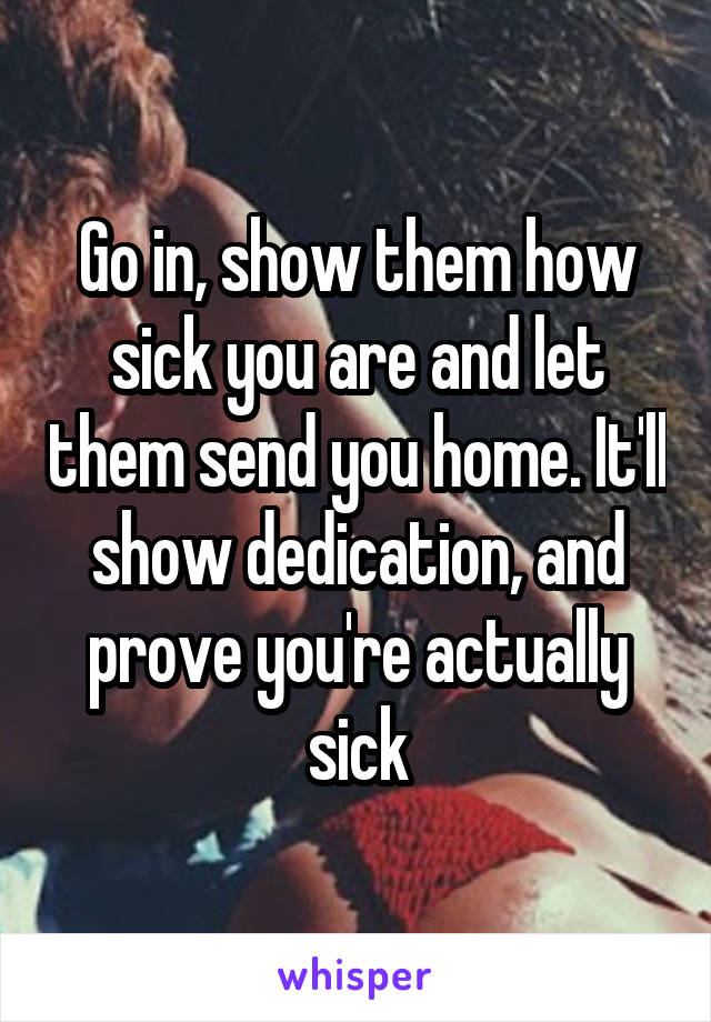 Go in, show them how sick you are and let them send you home. It'll show dedication, and prove you're actually sick