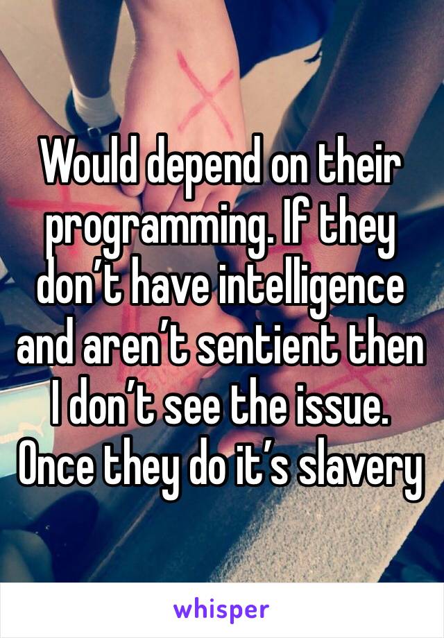 Would depend on their programming. If they don’t have intelligence and aren’t sentient then I don’t see the issue. Once they do it’s slavery