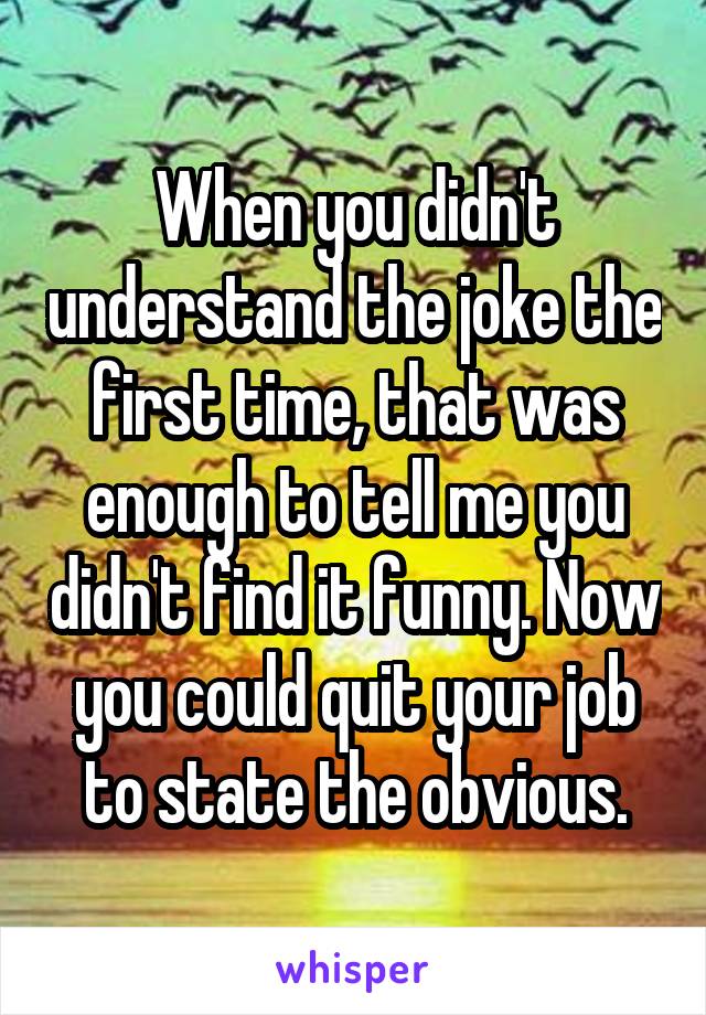 When you didn't understand the joke the first time, that was enough to tell me you didn't find it funny. Now you could quit your job to state the obvious.