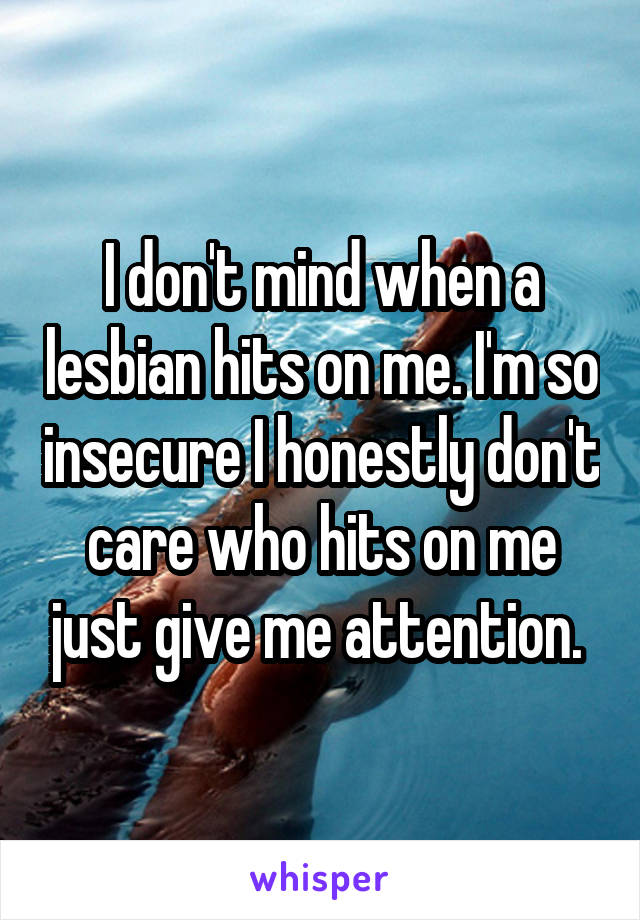 I don't mind when a lesbian hits on me. I'm so insecure I honestly don't care who hits on me just give me attention. 