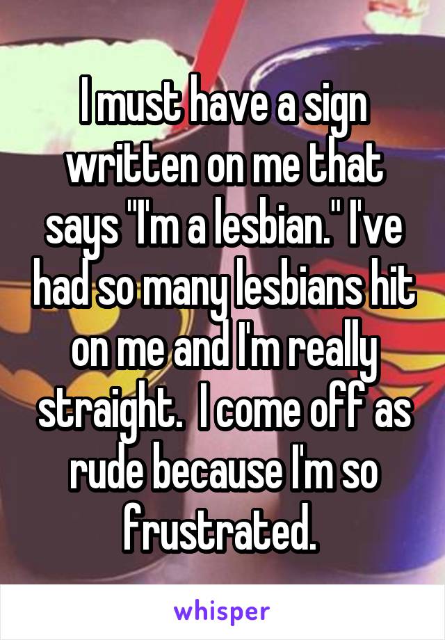 I must have a sign written on me that says "I'm a lesbian." I've had so many lesbians hit on me and I'm really straight.  I come off as rude because I'm so frustrated. 