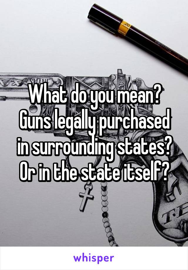What do you mean? Guns legally purchased in surrounding states? Or in the state itself?
