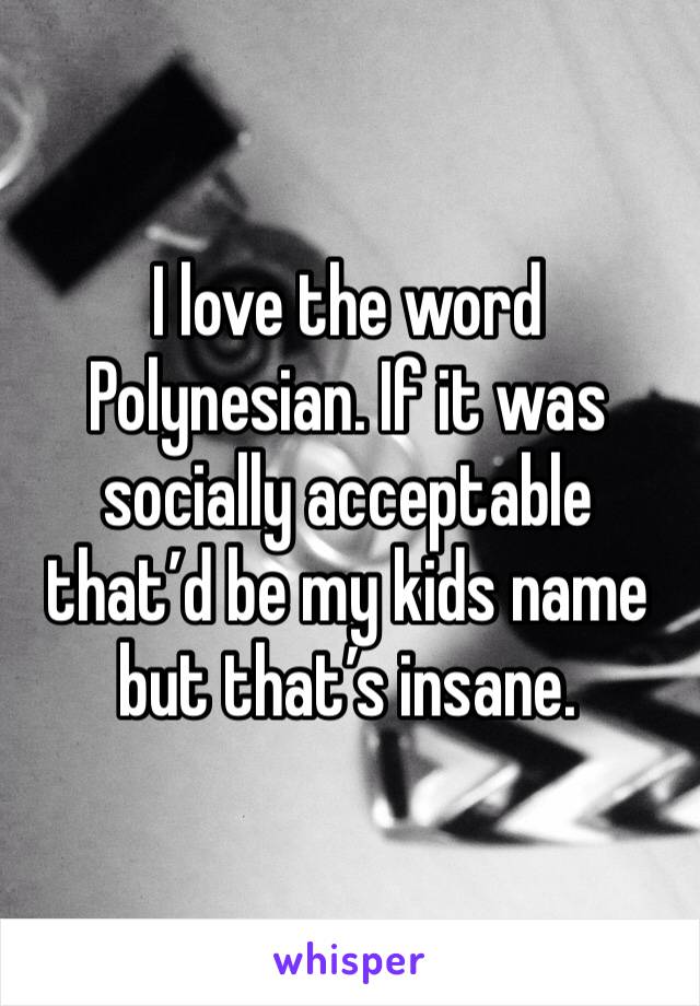 I love the word Polynesian. If it was socially acceptable that’d be my kids name but that’s insane. 