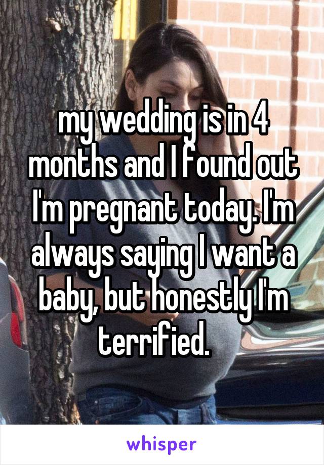 my wedding is in 4 months and I found out I'm pregnant today. I'm always saying I want a baby, but honestly I'm terrified.   