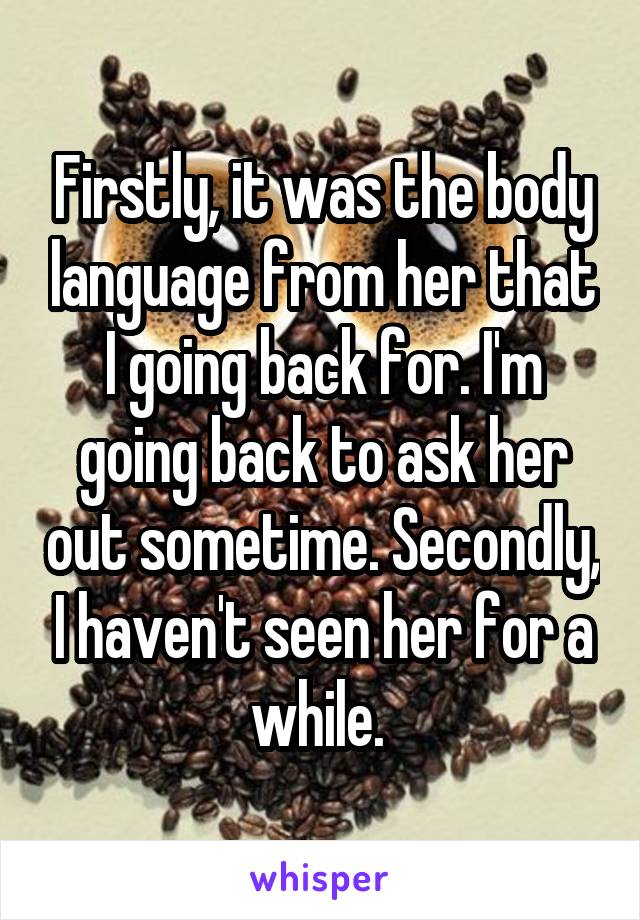 Firstly, it was the body language from her that I going back for. I'm going back to ask her out sometime. Secondly, I haven't seen her for a while. 