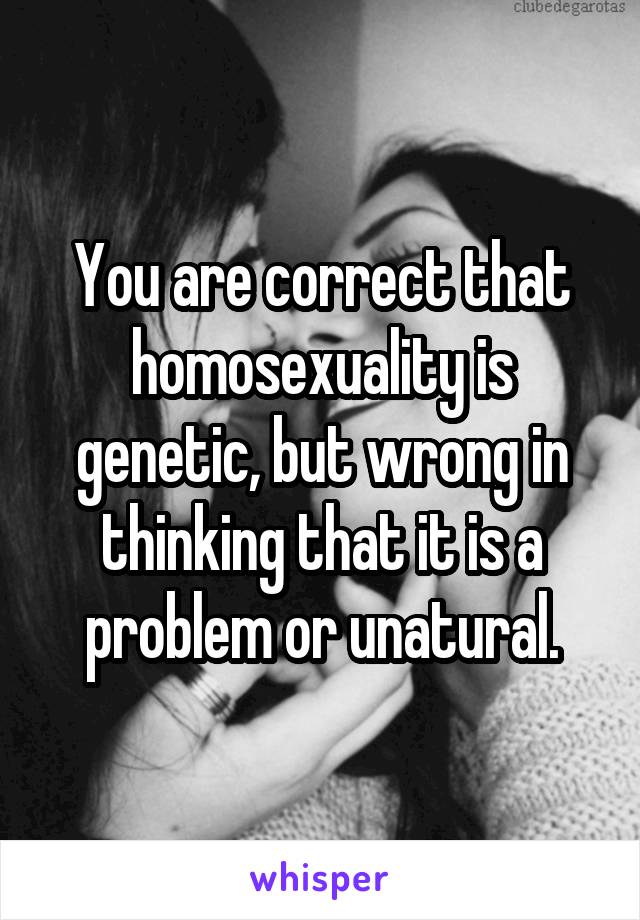 You are correct that homosexuality is genetic, but wrong in thinking that it is a problem or unatural.