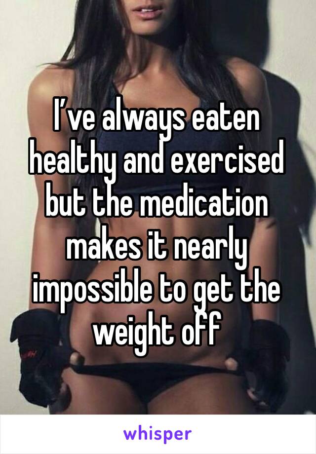 I’ve always eaten healthy and exercised but the medication makes it nearly impossible to get the weight off