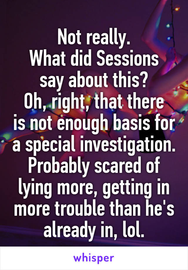 Not really.
What did Sessions say about this?
Oh, right, that there is not enough basis for a special investigation.
Probably scared of lying more, getting in more trouble than he's already in, lol.