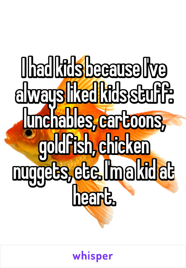 I had kids because I've always liked kids stuff: lunchables, cartoons, goldfish, chicken nuggets, etc. I'm a kid at heart.