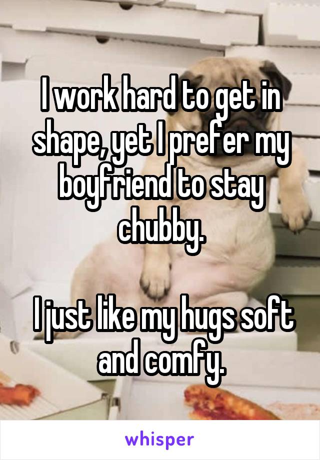 I work hard to get in shape, yet I prefer my boyfriend to stay chubby.

 I just like my hugs soft and comfy.