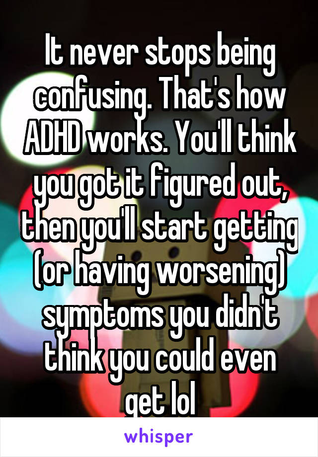 It never stops being confusing. That's how ADHD works. You'll think you got it figured out, then you'll start getting (or having worsening) symptoms you didn't think you could even get lol