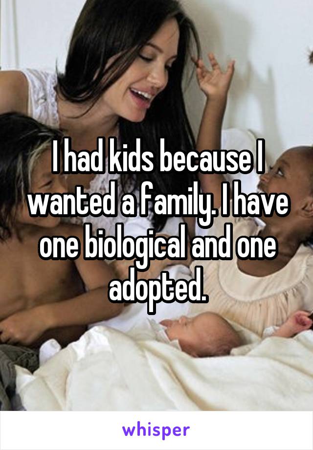 I had kids because I wanted a family. I have one biological and one adopted.