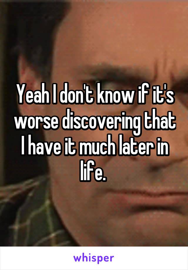 Yeah I don't know if it's worse discovering that I have it much later in life. 