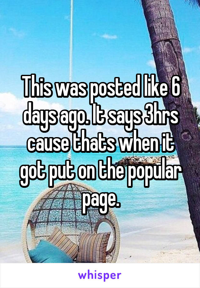 This was posted like 6 days ago. It says 3hrs cause thats when it got put on the popular page.