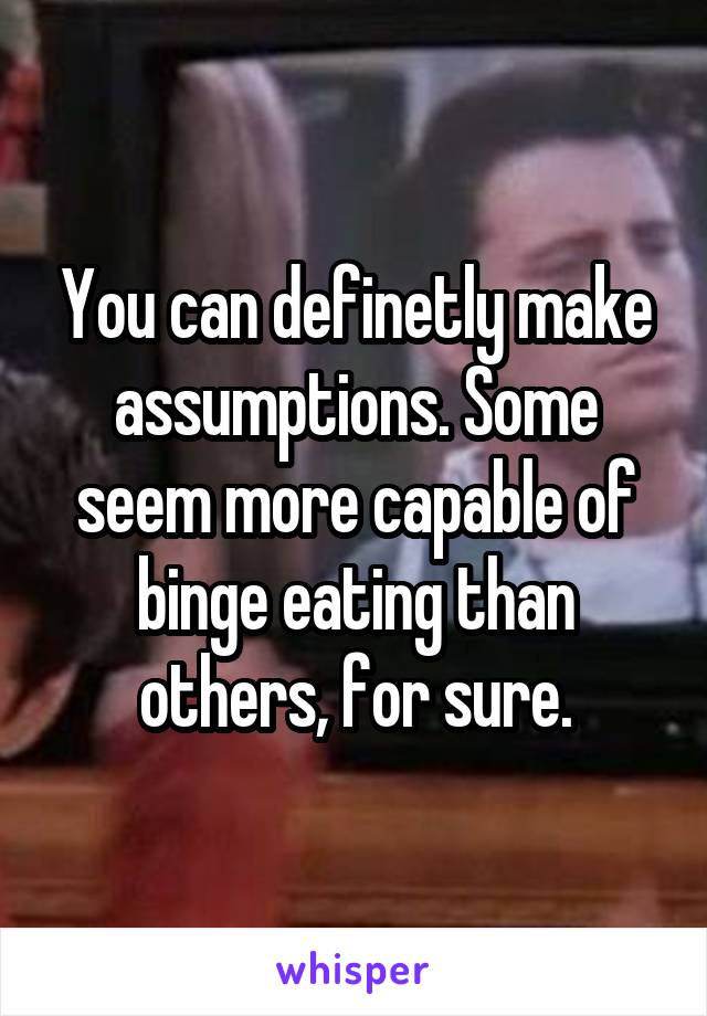 You can definetly make assumptions. Some seem more capable of binge eating than others, for sure.