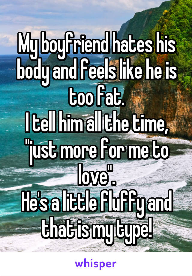 My boyfriend hates his body and feels like he is too fat.
I tell him all the time, "just more for me to love".
He's a little fluffy and that is my type!