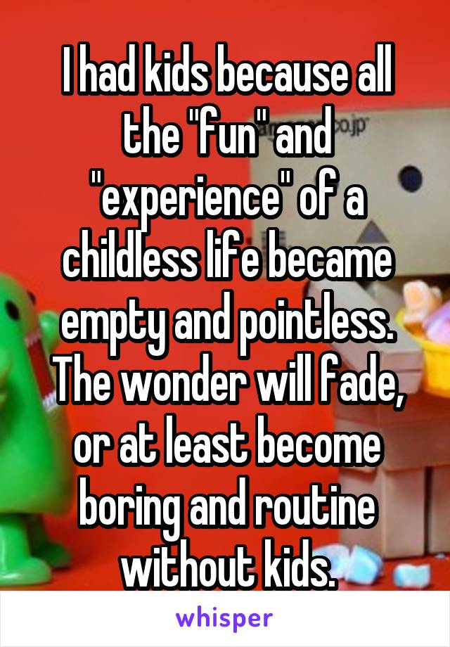 I had kids because all the "fun" and "experience" of a childless life became empty and pointless. The wonder will fade, or at least become boring and routine without kids.
