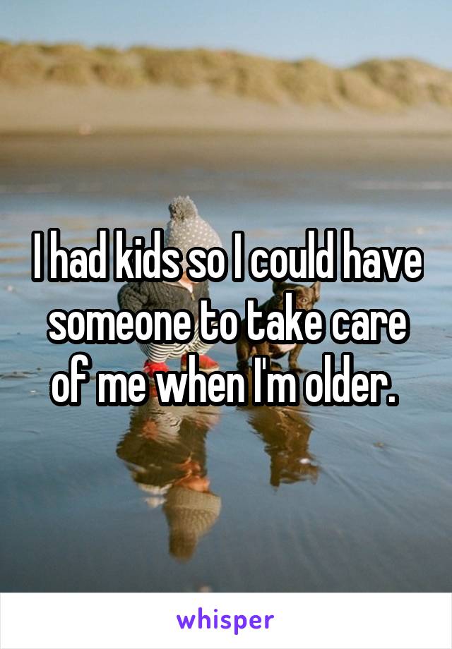 I had kids so I could have someone to take care of me when I'm older. 