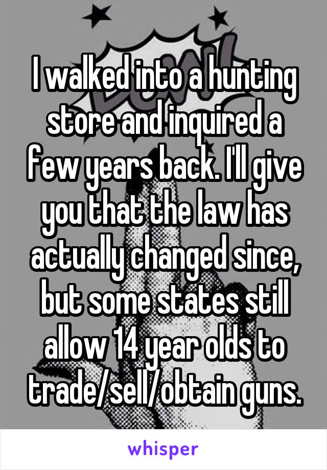 I walked into a hunting store and inquired a few years back. I'll give you that the law has actually changed since, but some states still allow 14 year olds to trade/sell/obtain guns.
