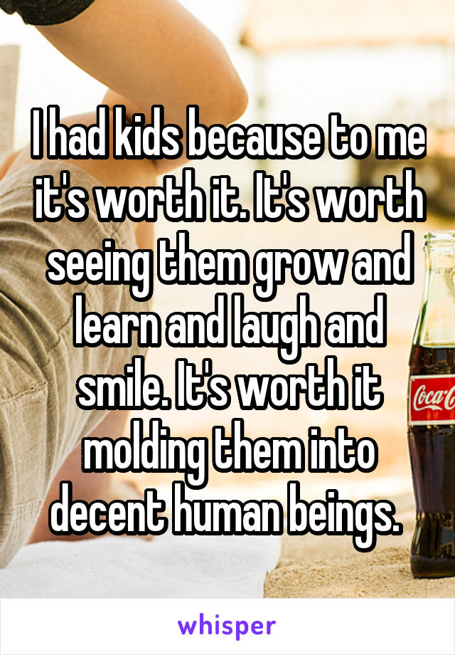 I had kids because to me it's worth it. It's worth seeing them grow and learn and laugh and smile. It's worth it molding them into decent human beings. 