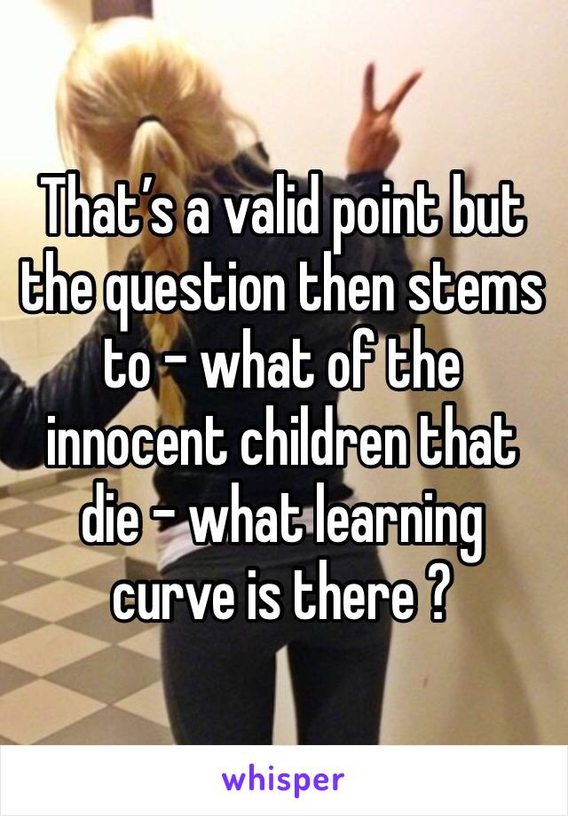 That’s a valid point but the question then stems to - what of the innocent children that die - what learning curve is there ?